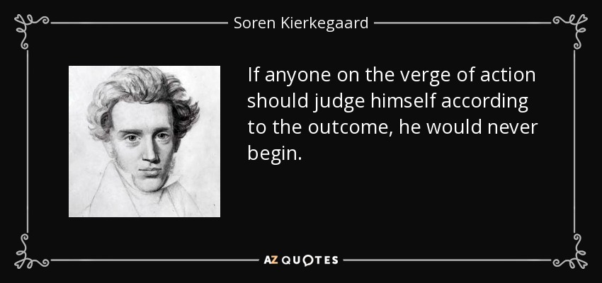 If anyone on the verge of action should judge himself according to the outcome, he would never begin. - Soren Kierkegaard