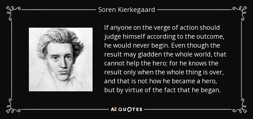 If anyone on the verge of action should judge himself according to the outcome, he would never begin. Even though the result may gladden the whole world, that cannot help the hero; for he knows the result only when the whole thing is over, and that is not how he became a hero, but by virtue of the fact that he began. - Soren Kierkegaard