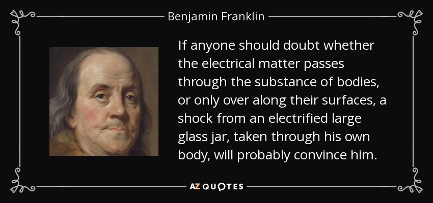 If anyone should doubt whether the electrical matter passes through the substance of bodies, or only over along their surfaces, a shock from an electrified large glass jar, taken through his own body, will probably convince him. - Benjamin Franklin