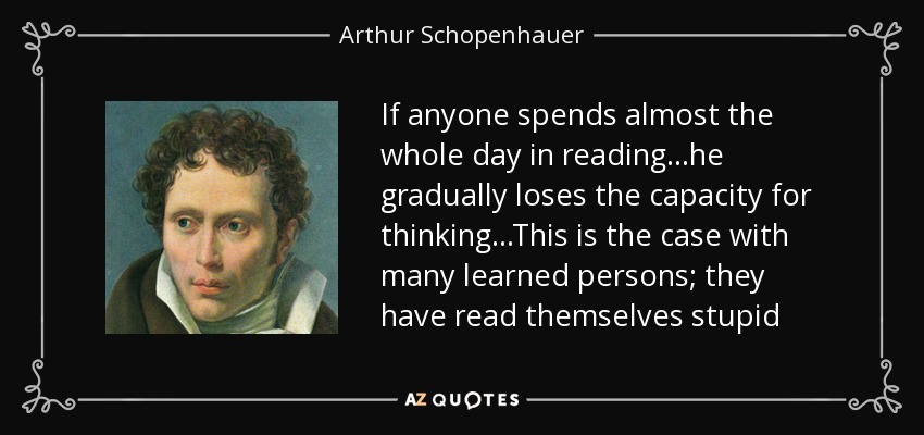 If anyone spends almost the whole day in reading...he gradually loses the capacity for thinking...This is the case with many learned persons; they have read themselves stupid - Arthur Schopenhauer