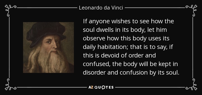 If anyone wishes to see how the soul dwells in its body, let him observe how this body uses its daily habitation; that is to say, if this is devoid of order and confused, the body will be kept in disorder and confusion by its soul. - Leonardo da Vinci
