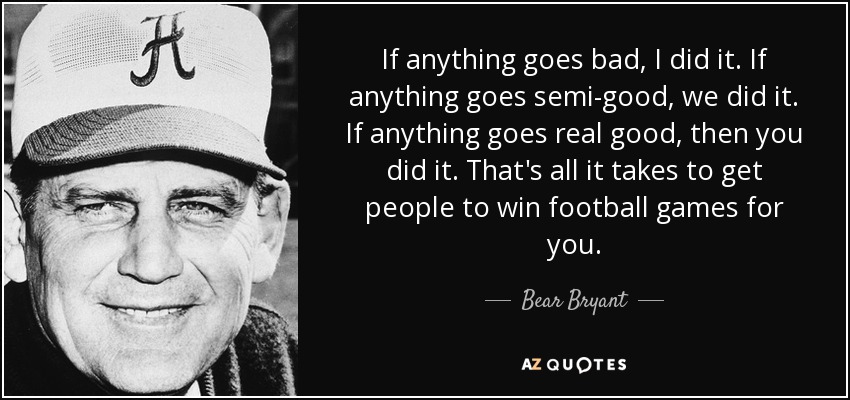 If anything goes bad, I did it. If anything goes semi-good, we did it. If anything goes real good, then you did it. That's all it takes to get people to win football games for you. - Bear Bryant