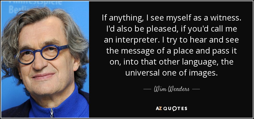 If anything, I see myself as a witness. I'd also be pleased, if you'd call me an interpreter. I try to hear and see the message of a place and pass it on, into that other language, the universal one of images. - Wim Wenders