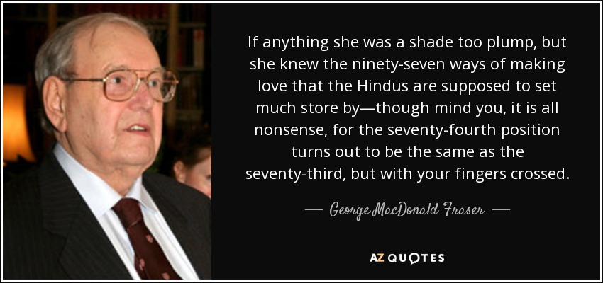 If anything she was a shade too plump, but she knew the ninety-seven ways of making love that the Hindus are supposed to set much store by―though mind you, it is all nonsense, for the seventy-fourth position turns out to be the same as the seventy-third, but with your fingers crossed. - George MacDonald Fraser