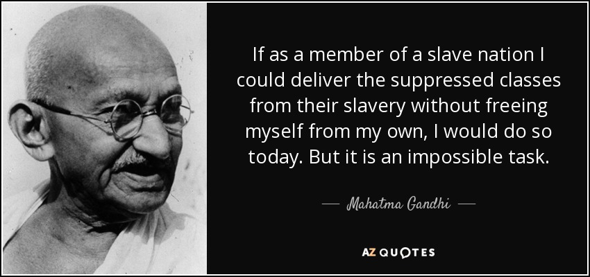 If as a member of a slave nation I could deliver the suppressed classes from their slavery without freeing myself from my own, I would do so today. But it is an impossible task. - Mahatma Gandhi