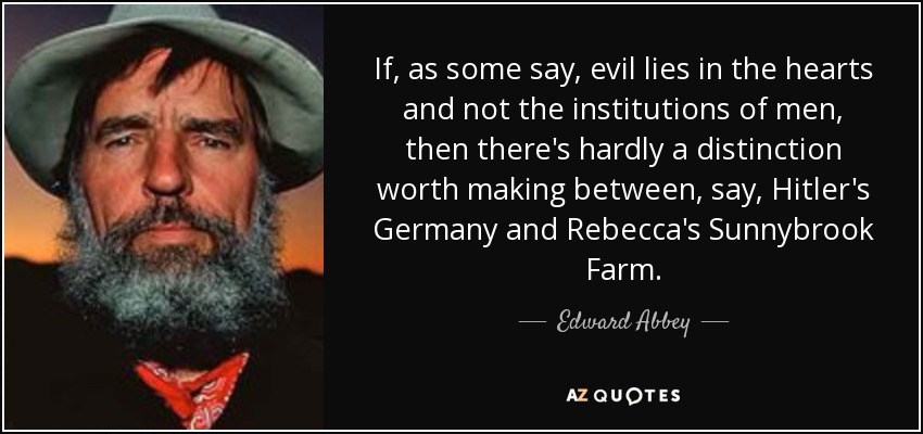 If, as some say, evil lies in the hearts and not the institutions of men, then there's hardly a distinction worth making between, say, Hitler's Germany and Rebecca's Sunnybrook Farm. - Edward Abbey