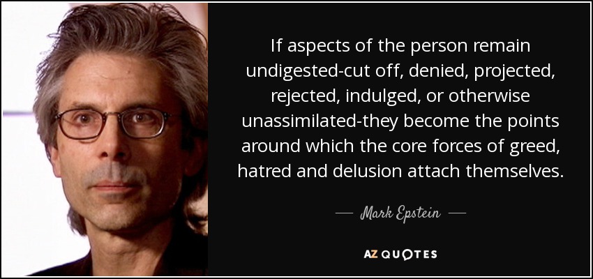If aspects of the person remain undigested-cut off, denied, projected, rejected, indulged, or otherwise unassimilated-they become the points around which the core forces of greed, hatred and delusion attach themselves. - Mark Epstein
