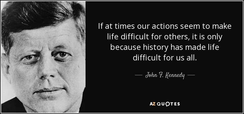 If at times our actions seem to make life difficult for others, it is only because history has made life difficult for us all. - John F. Kennedy
