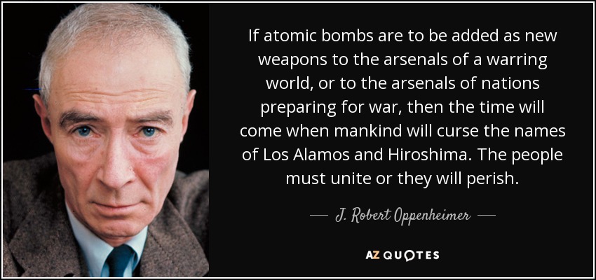 If atomic bombs are to be added as new weapons to the arsenals of a warring world, or to the arsenals of nations preparing for war, then the time will come when mankind will curse the names of Los Alamos and Hiroshima. The people must unite or they will perish. - J. Robert Oppenheimer