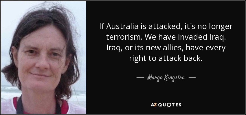 If Australia is attacked, it's no longer terrorism. We have invaded Iraq. Iraq, or its new allies, have every right to attack back. - Margo Kingston