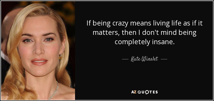 If being crazy means living life as if it matters, then I don't mind being completely insane. - Kate Winslet