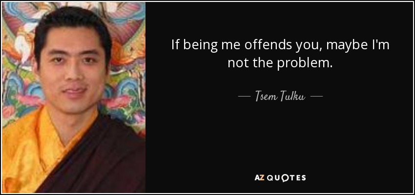 If being me offends you, maybe I'm not the problem. - Tsem Tulku
