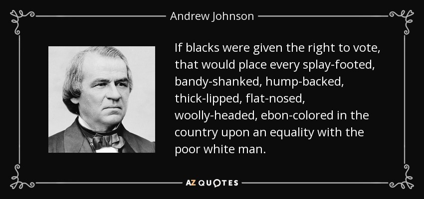 If blacks were given the right to vote, that would place every splay-footed, bandy-shanked, hump-backed, thick-lipped, flat-nosed, woolly-headed, ebon-colored in the country upon an equality with the poor white man. - Andrew Johnson