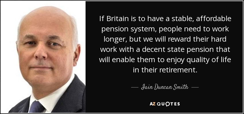If Britain is to have a stable, affordable pension system, people need to work longer, but we will reward their hard work with a decent state pension that will enable them to enjoy quality of life in their retirement. - Iain Duncan Smith
