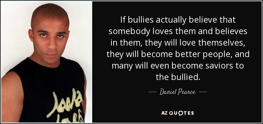 If bullies actually believe that somebody loves them and believes in them, they will love themselves, they will become better people, and many will even become saviors to the bullied. - Daniel Pearce