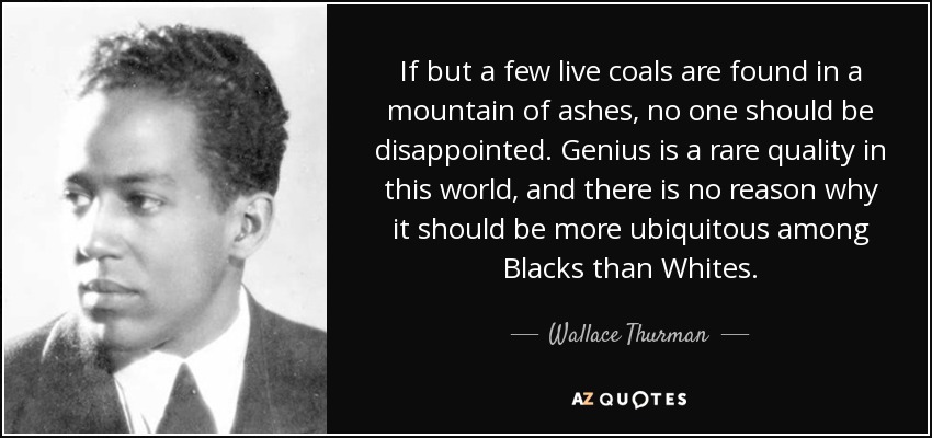 If but a few live coals are found in a mountain of ashes, no one should be disappointed. Genius is a rare quality in this world, and there is no reason why it should be more ubiquitous among Blacks than Whites. - Wallace Thurman