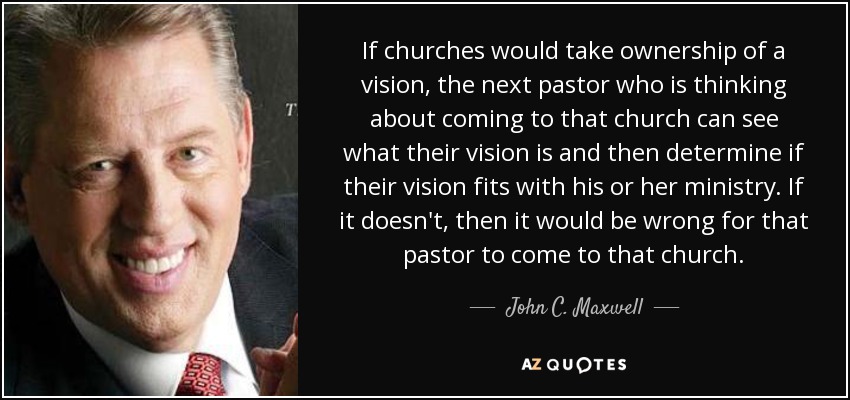 If churches would take ownership of a vision, the next pastor who is thinking about coming to that church can see what their vision is and then determine if their vision fits with his or her ministry. If it doesn't, then it would be wrong for that pastor to come to that church. - John C. Maxwell