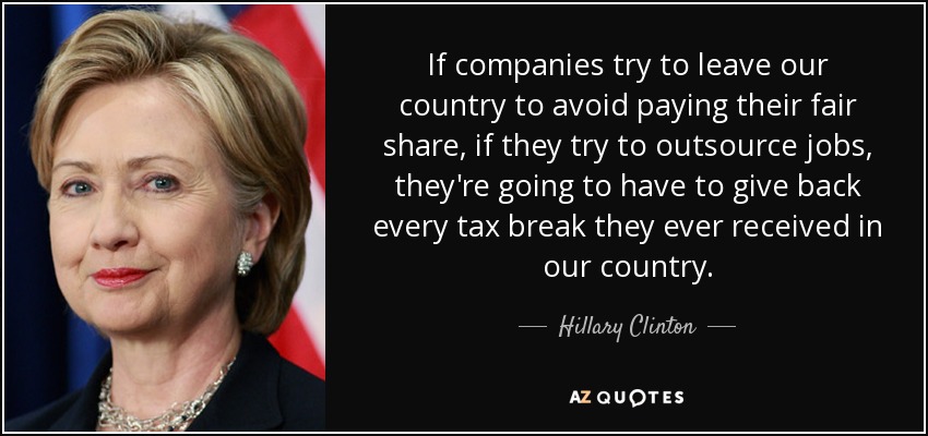 If companies try to leave our country to avoid paying their fair share, if they try to outsource jobs, they're going to have to give back every tax break they ever received in our country. - Hillary Clinton