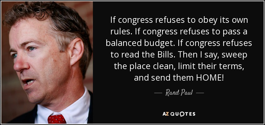 If congress refuses to obey its own rules. If congress refuses to pass a balanced budget. If congress refuses to read the Bills. Then I say, sweep the place clean, limit their terms, and send them HOME! - Rand Paul