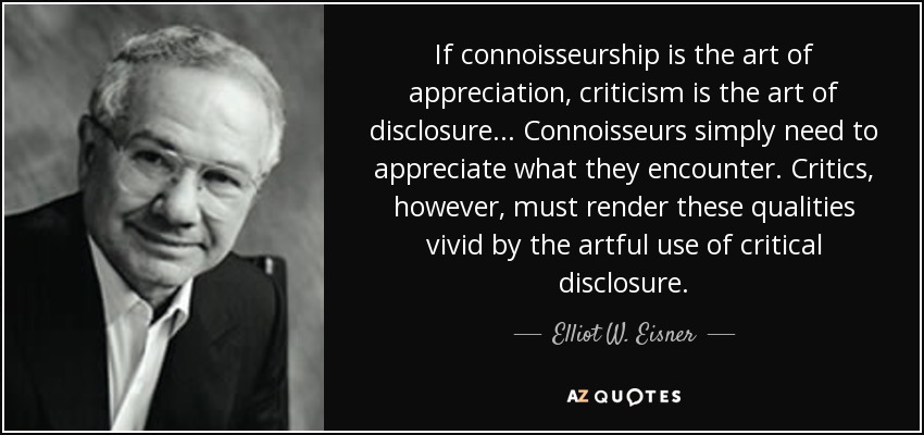 If connoisseurship is the art of appreciation, criticism is the art of disclosure... Connoisseurs simply need to appreciate what they encounter. Critics, however, must render these qualities vivid by the artful use of critical disclosure. - Elliot W. Eisner