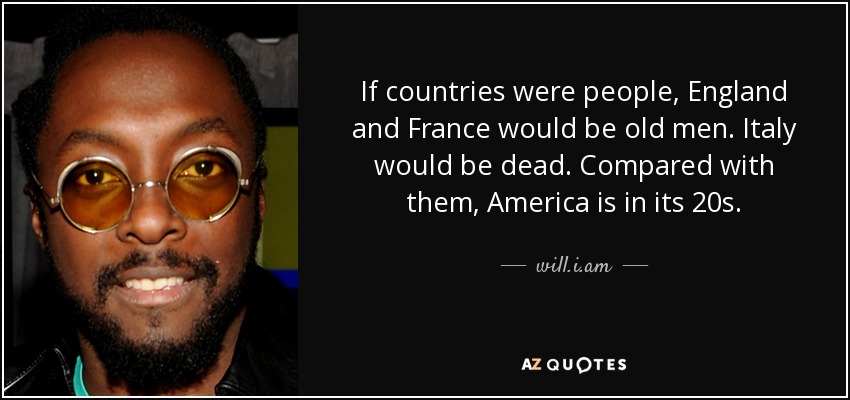 If countries were people, England and France would be old men. Italy would be dead. Compared with them, America is in its 20s. - will.i.am