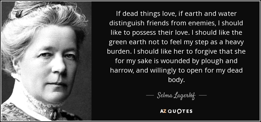 If dead things love, if earth and water distinguish friends from enemies, I should like to possess their love. I should like the green earth not to feel my step as a heavy burden. I should like her to forgive that she for my sake is wounded by plough and harrow, and willingly to open for my dead body. - Selma Lagerlöf