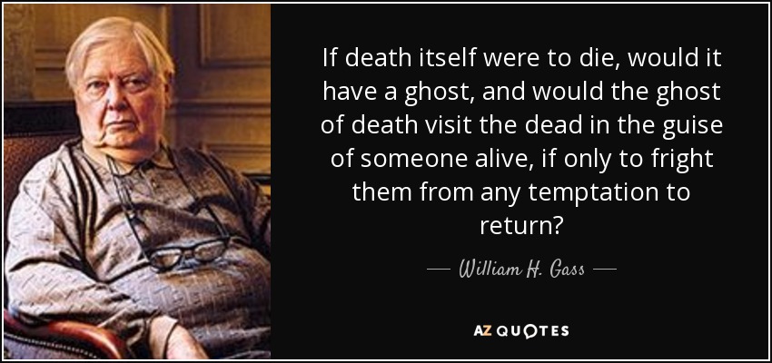 If death itself were to die, would it have a ghost, and would the ghost of death visit the dead in the guise of someone alive, if only to fright them from any temptation to return? - William H. Gass