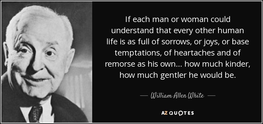 If each man or woman could understand that every other human life is as full of sorrows, or joys, or base temptations, of heartaches and of remorse as his own . . . how much kinder, how much gentler he would be. - William Allen White