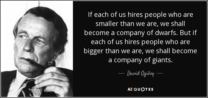 If each of us hires people who are smaller than we are, we shall become a company of dwarfs. But if each of us hires people who are bigger than we are, we shall become a company of giants. - David Ogilvy