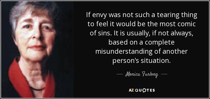 If envy was not such a tearing thing to feel it would be the most comic of sins. It is usually, if not always, based on a complete misunderstanding of another person's situation. - Monica Furlong