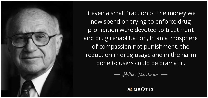 If even a small fraction of the money we now spend on trying to enforce drug prohibition were devoted to treatment and drug rehabilitation, in an atmosphere of compassion not punishment, the reduction in drug usage and in the harm done to users could be dramatic. - Milton Friedman