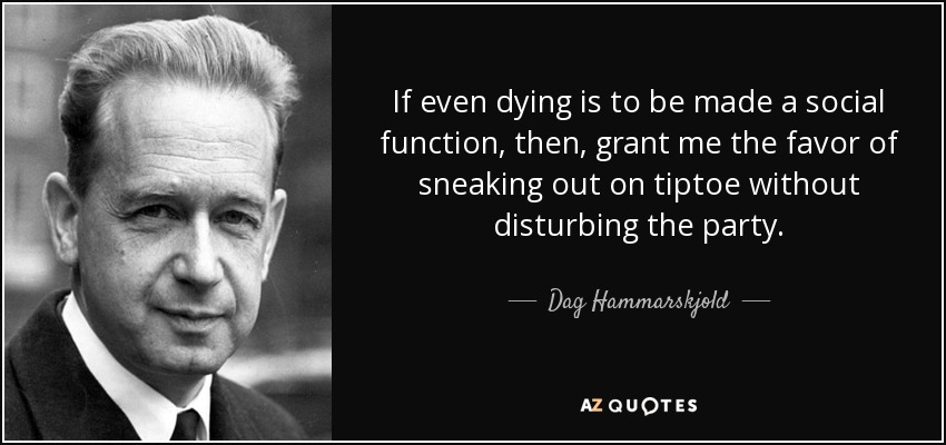 If even dying is to be made a social function, then, grant me the favor of sneaking out on tiptoe without disturbing the party. - Dag Hammarskjold