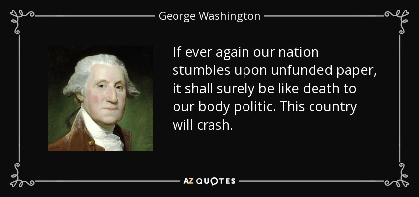 If ever again our nation stumbles upon unfunded paper, it shall surely be like death to our body politic. This country will crash. - George Washington