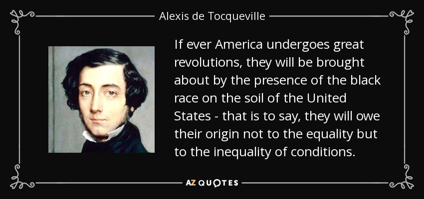 If ever America undergoes great revolutions, they will be brought about by the presence of the black race on the soil of the United States - that is to say, they will owe their origin not to the equality but to the inequality of conditions. - Alexis de Tocqueville