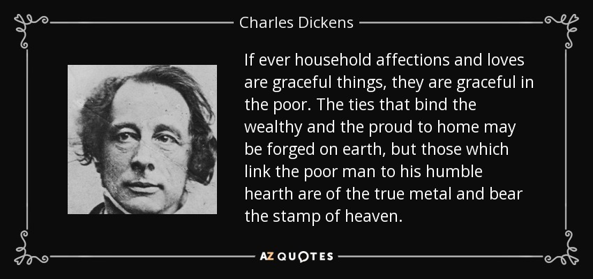 If ever household affections and loves are graceful things, they are graceful in the poor. The ties that bind the wealthy and the proud to home may be forged on earth, but those which link the poor man to his humble hearth are of the true metal and bear the stamp of heaven. - Charles Dickens