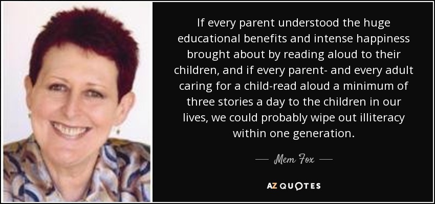 If every parent understood the huge educational benefits and intense happiness brought about by reading aloud to their children, and if every parent- and every adult caring for a child-read aloud a minimum of three stories a day to the children in our lives, we could probably wipe out illiteracy within one generation. - Mem Fox