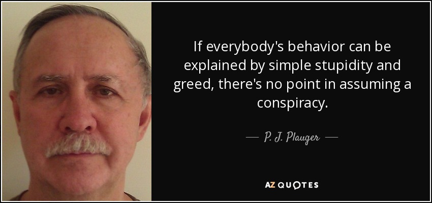 If everybody's behavior can be explained by simple stupidity and greed, there's no point in assuming a conspiracy. - P. J. Plauger