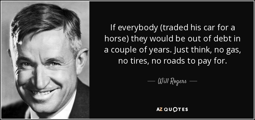 If everybody (traded his car for a horse) they would be out of debt in a couple of years. Just think, no gas, no tires, no roads to pay for. - Will Rogers