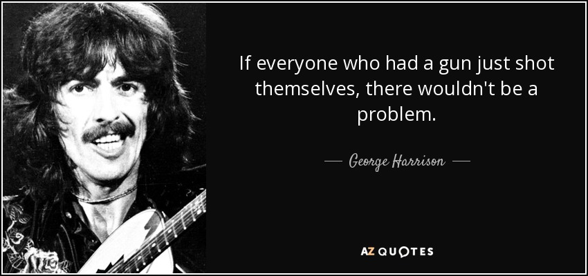 If everyone who had a gun just shot themselves, there wouldn't be a problem. - George Harrison