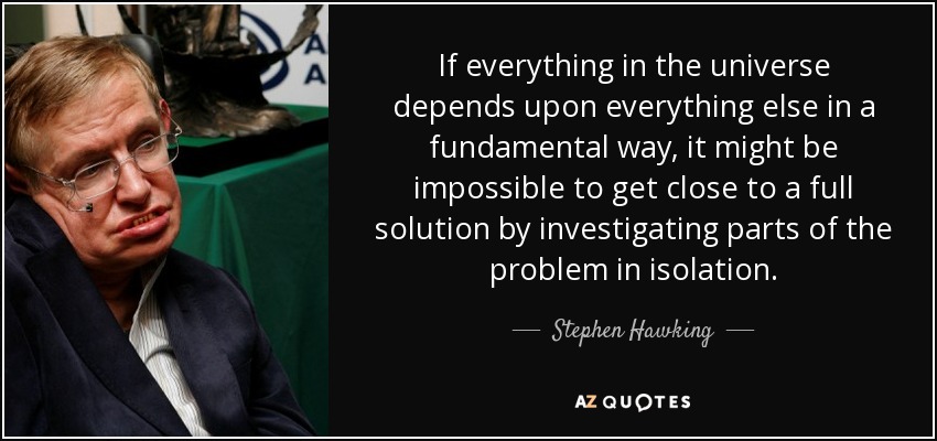 If everything in the universe depends upon everything else in a fundamental way, it might be impossible to get close to a full solution by investigating parts of the problem in isolation. - Stephen Hawking