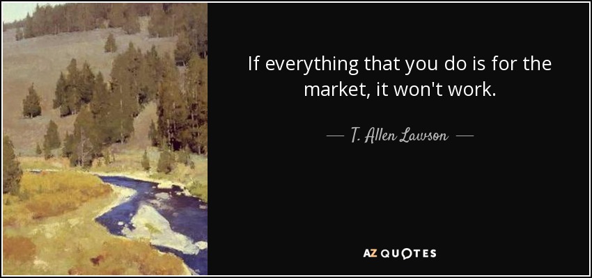 If everything that you do is for the market, it won't work. - T. Allen Lawson