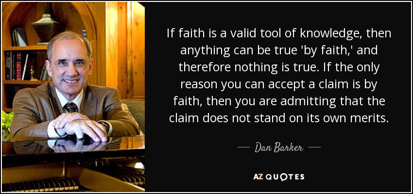 If faith is a valid tool of knowledge, then anything can be true 'by faith,' and therefore nothing is true. If the only reason you can accept a claim is by faith, then you are admitting that the claim does not stand on its own merits. - Dan Barker