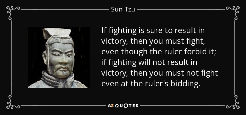 If fighting is sure to result in victory, then you must fight, even though the ruler forbid it; if fighting will not result in victory, then you must not fight even at the ruler's bidding. - Sun Tzu