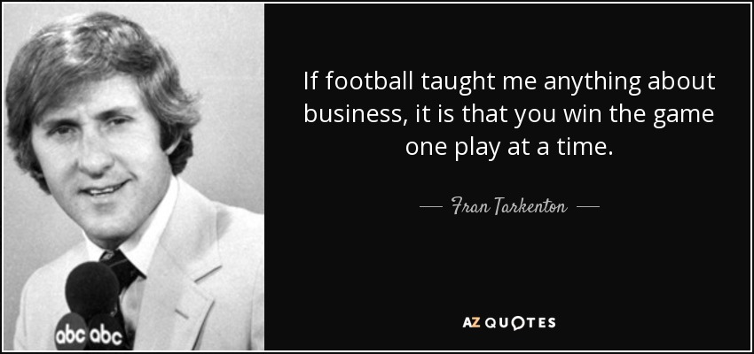 If football taught me anything about business, it is that you win the game one play at a time. - Fran Tarkenton