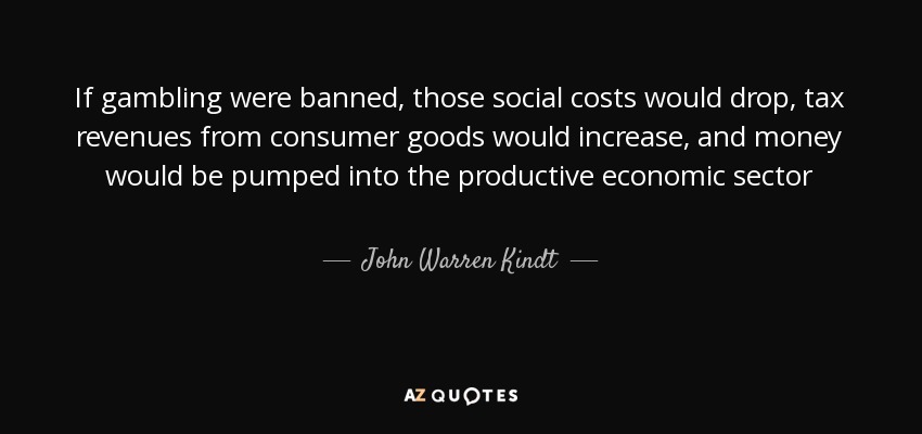 If gambling were banned, those social costs would drop, tax revenues from consumer goods would increase, and money would be pumped into the productive economic sector - John Warren Kindt