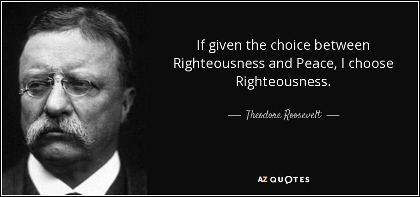 If given the choice between Righteousness and Peace, I choose Righteousness. - Theodore Roosevelt