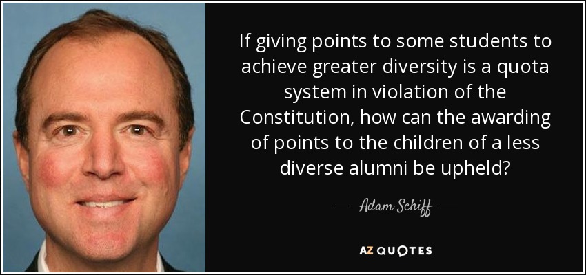 If giving points to some students to achieve greater diversity is a quota system in violation of the Constitution, how can the awarding of points to the children of a less diverse alumni be upheld? - Adam Schiff