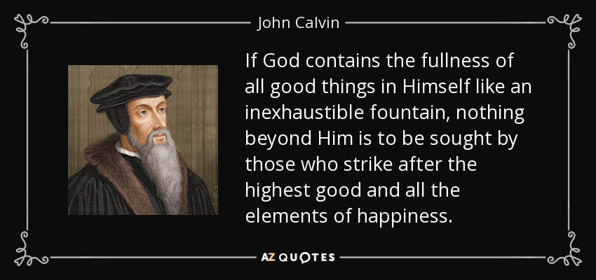 If God contains the fullness of all good things in Himself like an inexhaustible fountain, nothing beyond Him is to be sought by those who strike after the highest good and all the elements of happiness. - John Calvin