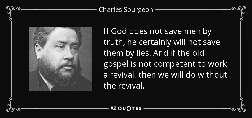 If God does not save men by truth, he certainly will not save them by lies. And if the old gospel is not competent to work a revival, then we will do without the revival. - Charles Spurgeon