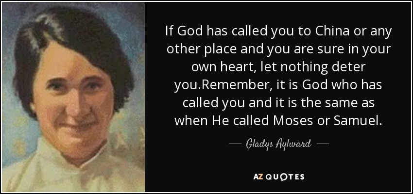 If God has called you to China or any other place and you are sure in your own heart, let nothing deter you.Remember, it is God who has called you and it is the same as when He called Moses or Samuel. - Gladys Aylward